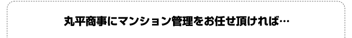 丸平商事にマンション管理をお任せ頂ければ…