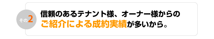 信頼のあるテナント様、オーナー様からのご紹介による成約実績が多いから。