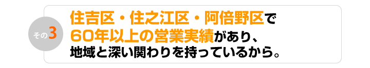 住吉区・住之江区・阿倍野区で60年以上の営業実績があり、地域と深い関わりを持っているから。